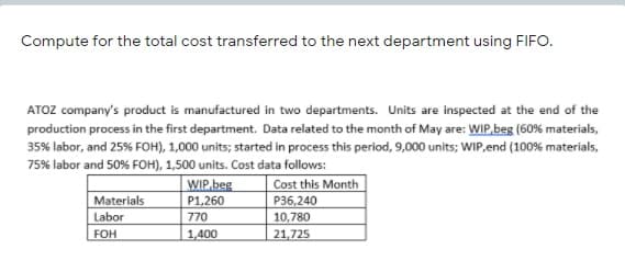 Compute for the total cost transferred to the next department using FIFO.
ATOZ company's product is manufactured in two departments. Units are inspected at the end of the
production process in the first department. Data related to the month of May are: WIP,beg (60% materials,
35% labor, and 25% FOH), 1,000 units; started in process this period, 9,000 units; WIP,end (100% materials,
75% labor and 50% FOH), 1,500 units. Cost data follows:
WIP.beg
Cost this Month
Materials
P1,260
P36,240
Labor
770
10,780
FOH
1,400
21,725

