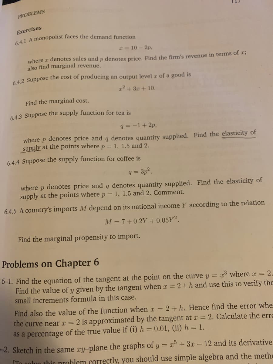 PROBLEMS
Exercises
I = 10 - 2p,
where r denotes sales and p denotes price, Find the firm's revenue in terms of 2,
also find marginal revenue.
642 Suppose the cost of producing an output level z of a good is
r2 + 3x + 10.
Find the marginal cost.
6.4.3 Suppose the supply function for tea is
q = -1+2p,
where p denotes price and g denotes quantity supplied. Find the elasticity of
supply at the points where p= 1, 1.5 and 2.
6.4.4 Suppose the supply function for coffee is
q =
= 3p,
where
denotes price and q denotes quantity supplied. Find the elasticity of
supply at the points where p = 1, 1.5 and 2. Comment.
6.4.5 A country's imports M depend on its national income Y according to the relation
M = 7+0.2Y + 0.05Y².
Find the marginal propensity to import.
Problems on Chapter 6
6-1. Find the equation of the tangent at the point on the curve y = x where x = 2.
Find the value of y given by the tangent when x = 2+h and use this to verify the
small increments formula in this case.
Find also the value of the function when x =
the curve near x = 2 is approximated
as a percentage of the true value if (i) h = 0.01, (ii) h = 1.
2+ h. Hence find the error whe
the tangent at x = 2. Calculate the erro
-2. Sketch in the same ry-plane the graphs of y = x° + 3x - 12 and its derivative
[To noluo thic problem correctly, you should use simple algebra and the methe
