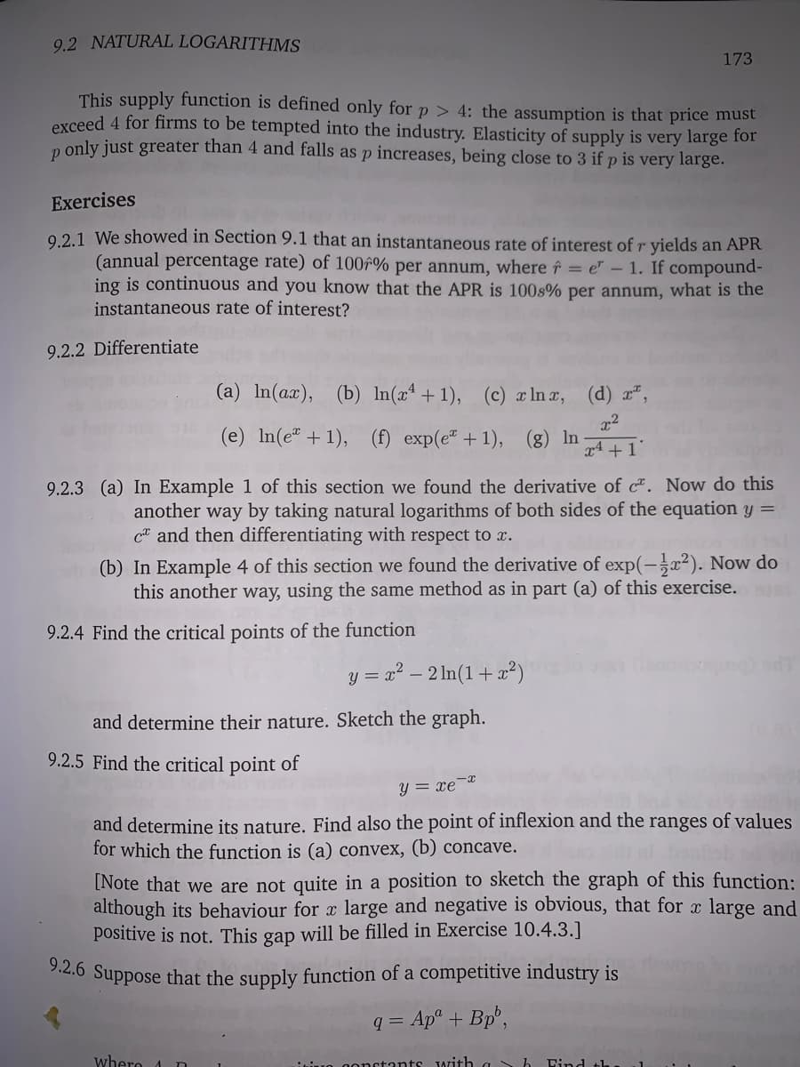 9.2 NATURAL LOGARITHMS
173
This supply function is defined only for p > 4: the assumption is that price must
exceed 4 for firms to be tempted into the industry. Elasticity of supply is very large for
only just greater than 4 and falls as p increases, being close to 3 if p is very large.
Exercises
02.1 We showed in Section 9.1 that an instantaneous rate of interest of r yields an APR
(annual percentage rate) of 100f% per annum, where ↑ = e" – 1. If compound-
ing is continuous and you know that the APR is 100s% per annum, what is the
instantaneous rate of interest?
9.2.2 Differentiate
(a) In(ax), (b) In(xª +1), (c) xlna, (d) x²,
(e) In(e" +1), (f) exp(e" +1), (g) In
x4 + 1'
9.2.3 (a) In Example 1 of this section we found the derivative of c. Now do this
another way by taking natural logarithms of both sides of the equation y =
Ca and then differentiating with respect to x.
(b) In Example 4 of this section we found the derivative of exp(-x²). Now do
this another way, using the same method as in part (a) of this exercise.
9.2.4 Find the critical points of the function
y = x? – 2 In(1+ x²)
and determine their nature. Sketch the graph.
9.2.5 Find the critical point of
y = xe-*
and determine its nature. Find also the point of inflexion and the
for which the function is (a) convex, (b) concave.
ranges of values
[Note that we are not quite in a position to sketch the graph of this function:
although its behaviour for x large and negative is obvious, that for x large and
positive is not. This gap will be filled in Exercise 10.4.3.]
2.6 Suppose that the supply function of a competitive industry is
q = Apª + Bp°,
whero
iuo onctants Jwith a h
Dind th

