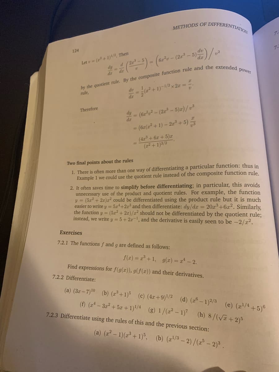 METHODS OF DIFFERENTIAT
ATION
124
Let e= (r + 1)!/2, Then
dy
dr
dv
1.
dr
power
dv
%3D
-1/2x 2x =
rule,
dr
Therefore
dy
(62 v²-(23-5)r)/v3
%3D
dr
= (6z(r +1) – 2a³ + 5)
(4ar3 + 6x + 5)x
(r2 + 1)3/2
Two final points about the rules
1. There is often more than one way of differentiating a particular function: thus in
Example 1 we could use the quotient rule instead of the composite function rule.
2. It often saves time to simplify before differentiating; in particular, this avoids
unnecessary use of the product and quotient rules. For example, the function
y = (52 + 2r)r² could be differentiated using the product rule but it is much
easier to write y = 5x*+2x³ and then differentiate: dy/dx = 20x3+6x². Similarly,
the function y = (5x² + 2x)/x² should not be differentiated by the quotient rule;
instead, we write y = 5+2x¬1, and the derivative is easily seen to be -2/x².
Exercises
7.2.1 The functions f and g are defined as follows:
f(x) = a° +1, g(x) = x* – 2.
Find expressions for f(g(x)), g(f(x)) and their derivatives.
7.2.2 Differentiate:
(a) (3z–7)10 (b) (³ + 1)% (c) (4x+9)'/2 (d) (2° – 1)2/3 (e) (a/4+5)6
(Đ ( - 3ar + 5a + 1)/4 (8) 1/(x² – 1)* (h) 8/(V+2)5
7.2.3 Differentiate using the rules of this and the previous section:
(a) (2² – 1)(2³ + 1)°, (b) (/3 - 2)/(2 - 2)3.
