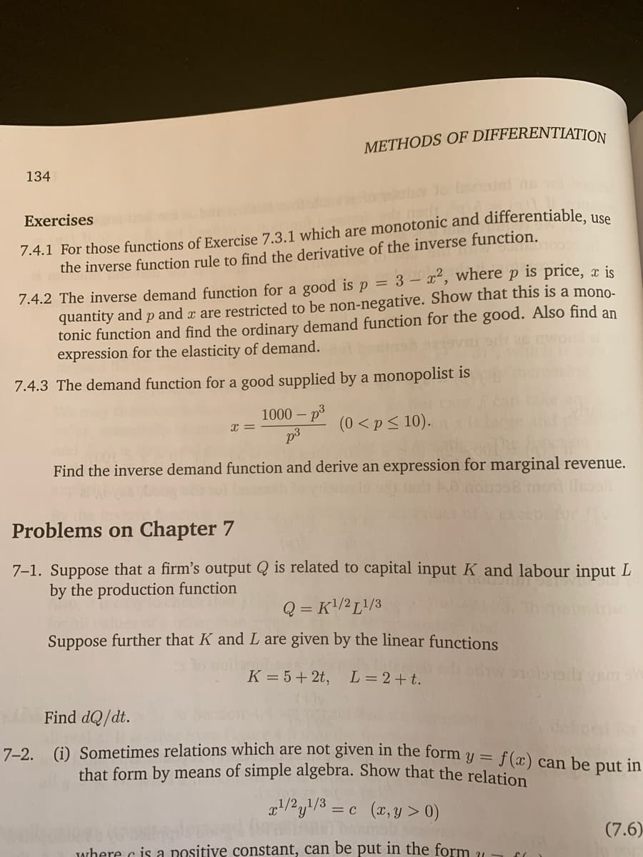 METHODS OF DIFFERENTIATION
134
7.4.1 For those functions of Exercise 7.3.1 which are monotonic and differentiable. use
the inverse function rule to find the derivative of the inverse function.
Exercises
7.4.2 The inverse demand function for a g0ood is p = 3 – x², where p is price, x is
quantity and p and a are restricted to be non-negative. Show that this is a mono-
tonic function and find the ordinary demand function for the good. Also find an
expression for the elasticity of demand.
7.4.3 The demand function for a good supplied by a monopolist is
1000 –
(0 <p< 10).
Find the inverse demand function and derive an expression for marginal revenue.
Problems on Chapter 7
7-1. Suppose that a firm's output Q is related to capital input K and labour input L
by the production function
Q = K!/²L!/3
Suppose further that K and L are given by the linear functions
K = 5+ 2t,
L = 2+t.
Find dQ/dt.
7-2 (G) Sometimes relations which are nột given in the form y = f(x) can be put in
%3D
that form by means of simple algebra. Show that the relatioD
1/2,,1/3
= c (x,y > 0)
(7.6)
Jwhere c is a nositive constant, can be put in the form 21
