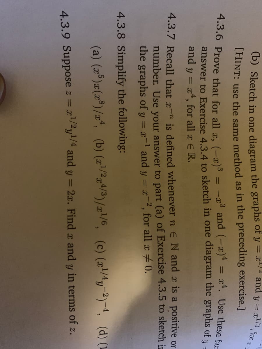 THINT: use the same method as in the preceding exercise.]
x4. Use these fac-
%3D
answer to Exercise 4.3.4 to sketch in one diagram the graphs of u-
and y = x4, for all x E R.
%3D
4.3.7 Recall that x-n is defined whenever n ENand x is a positive or
number. Use your answer to part (a) of Exercise 4.3.5 to sketch in
the graphs of y = x-1 and y = x-2, for all a #0.
4.3.8 Simplify the following:
(a) (z®)æ(x*)/z*, (b) (z'/²r4/3)/x!/e, (c) (r/4y-2)-4, (d) (1
x/2y/4 and y = 2x. Find x and y in terms of z.
4.3.9 Suppose z =
