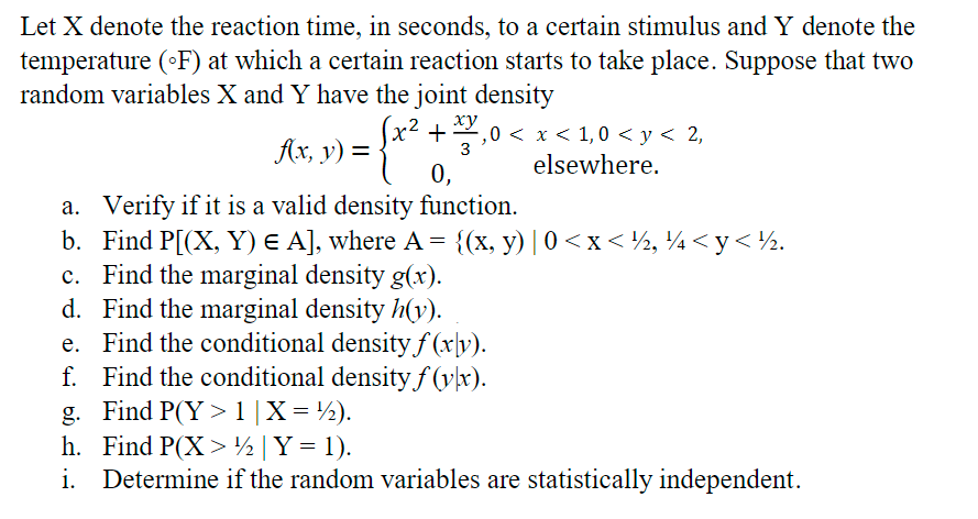 Let X denote the reaction time, in seconds, to a certain stimulus and Y denote the
temperature (°F) at which a certain reaction starts to take place. Suppose that two
random variables X and Y have the joint density
x² +
f(x, y) =
:{x²
.xy,0 < x < 1,0 < y < 2,
elsewhere.
3
0,
a. Verify if it is a valid density function.
b.
Find P[(X, Y) E A], where A = {(x, y) | 0<x< ½, ¼ <y< ½.
c. Find the marginal density g(x).
d. Find the marginal density h(y).
e. Find the conditional density f(xv).
Find the conditional density f(y\x).
f.
g. Find P(Y> 1 | X = ½).
h.
Find P(X> ½ | Y = 1).
i.
Determine if the random variables are statistically independent.