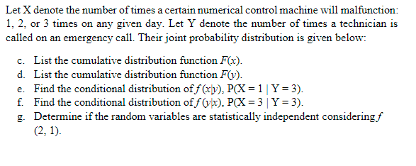 Let X denote the number of times a certain numerical control machine will malfunction:
1, 2, or 3 times on any given day. Let Y denote the number of times a technician is
called on an emergency call. Their joint probability distribution is given below:
c. List the cumulative distribution function F(x).
d. List the cumulative distribution function F(v).
e. Find the conditional distribution of f(xv), P(X = 1 | Y = 3).
f. Find the conditional distribution of f(x), P(X=3 | Y = 3).
g.
Determine if the random variables are statistically independent considering f
(2, 1).