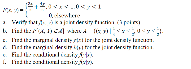 2x 4y
+¹,0 < x < 1,0 < y<1
F(x, y) = ³ 3
3
0, elsewhere
a. Verify that f(x, y) is a joint density function. (3 points)
b. Find the P[(X, Y) €A] where A = {(x, y) | ¹<x<
1/3 (
1
0<y</}.
4
c.
Find the marginal density g(x) for the joint density function.
d. Find the marginal density h(y) for the joint density function.
e. Find the conditional density f(y|x).
f. Find the conditional density f(xy).