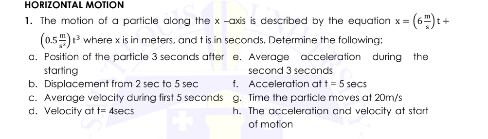 HORIZONTAL MOTION
1. The motion of a particle along the x -axis is described by the equation x = |
= (6) t-
(0.5) t³ where x is in meters, and t is in seconds. Determine the following:
a. Position of the particle 3 seconds after e. Average acceleration during the
starting
second 3 seconds.
Acceleration at t = 5 secs
Time the particle moves at 20m/s
The acceleration and velocity at start
of motion
b. Displacement from 2 sec to 5 sec
f.
c. Average velocity during first 5 seconds g.
d. Velocity at t= 4secs
h.