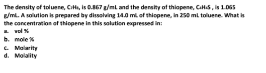 The density of toluene, CHs, is 0.867 g/mL and the density of thiopene, CaH.S , is 1.065
g/mL. A solution is prepared by dissolving 14.0 mL of thiopene, in 250 mL toluene. What is
the concentration of thiopene in this solution expressed in:
a. vol %
b. mole %
c. Molarity
d. Molality
