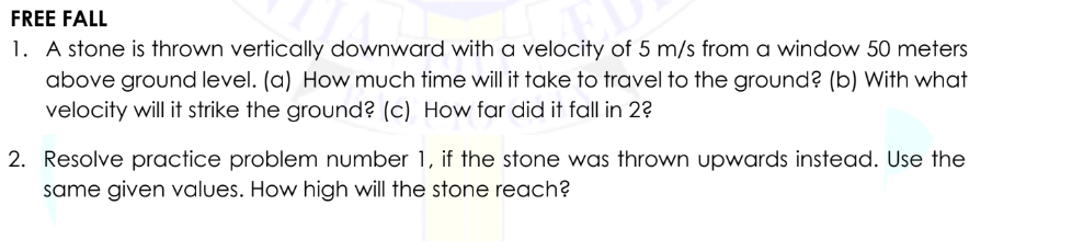 FREE FALL
1. A stone is thrown vertically downward with a velocity of 5 m/s from a window 50 meters
above ground level. (a) How much time will it take to travel to the ground? (b) With what
velocity will it strike the ground? (c) How far did it fall in 2?
2. Resolve practice problem number 1, if the stone was thrown upwards instead. Use the
same given values. How high will the stone reach?