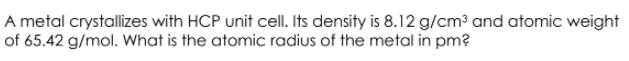 A metal crystallizes with HCP unit cell. Its density is 8.12 g/cm³ and atomic weight
of 65.42 g/mol. What is the atomic radius of the metal in pm?
