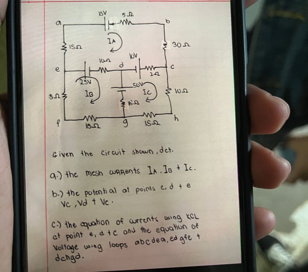 a
e
$53
f
1552
250
IB
5
ISV
IA
102
19-2
512
m
d
lov
-SOV
W 15-2
g
www Ho
IC
305
15-2
1052
b
Given the Circuit shown, det.
9.) the mesh CURRents IA. IB + Ic.
b.) the potential at points c, d te
Vc, Vd + Ve.
C.) the aquation of currents wing KCL
at point e, d tc and the equation of
Voltage using loops abcdea, ed gfe t
dehgd.