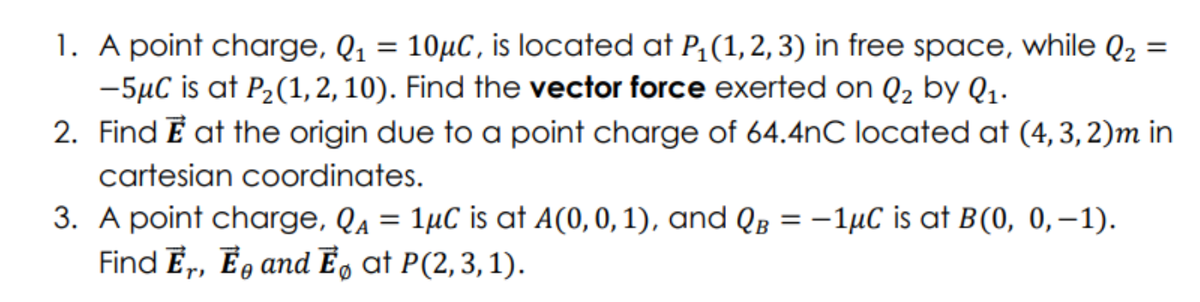 =
1. A point charge, Q₁ = 10μC, is located at P₁(1, 2, 3) in free space, while Q₂
-5μC is at P₂(1,2, 10). Find the vector force exerted on Q₂ by Q₁.
2. Find E at the origin due to a point charge of 64.4nC located at (4, 3, 2)m in
cartesian coordinates.
3. A point charge, QA
=
1μC is at A(0, 0, 1), and QB = -1μC is at B(0, 0,-1).
Find Er, E and Ēº at P(2, 3, 1).