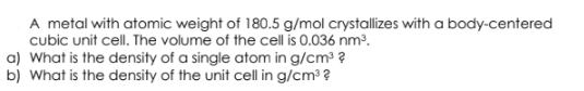 A metal with atomic weight of 180.5 g/mol crystallizes with a body-centered
cubic unit cell. The volume of the cell is 0.036 nm?.
a) What is the density of a single atom in g/cm³ ?
b) What is the density of the unit cell in g/cm3 ?
