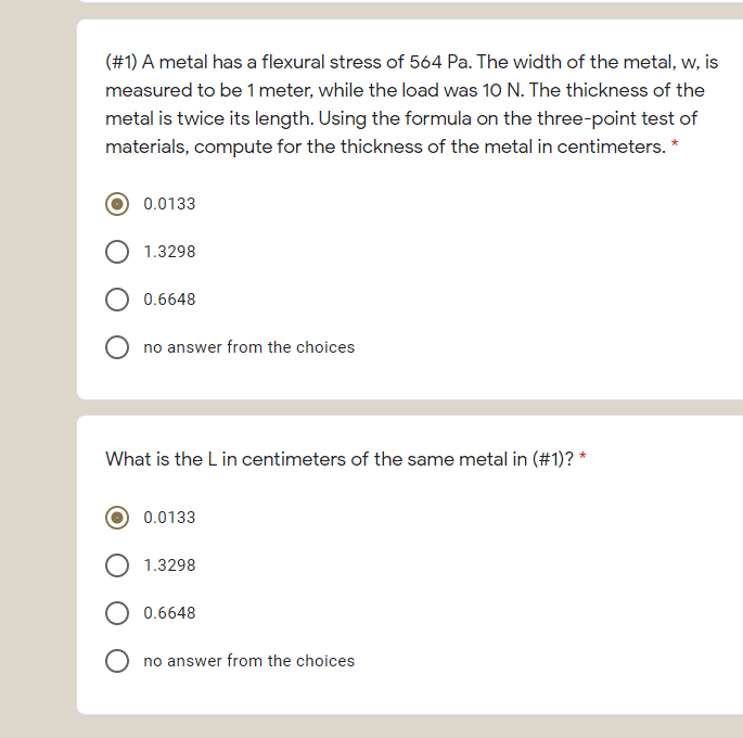 (#1) A metal has a flexural stress of 564 Pa. The width of the metal, w, is
measured to be 1 meter, while the load was 10 N. The thickness of the
metal is twice its length. Using the formula on the three-point test of
materials, compute for the thickness of the metal in centimeters. *
0.0133
1.3298
0.6648
no answer from the choices
What is the L in centimeters of the same metal in (#1)? *
0.0133
1.3298
0.6648
no answer from the choices
