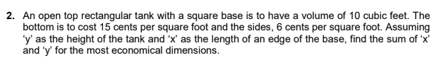 2. An open top rectangular tank with a square base is to have a volume of 10 cubic feet. The
bottom is to cost 15 cents per square foot and the sides, 6 cents per square foot. Assuming
'y' as the height of the tank and 'x' as the length of an edge of the base, find the sum of 'x'
and 'y' for the most economical dimensions.
