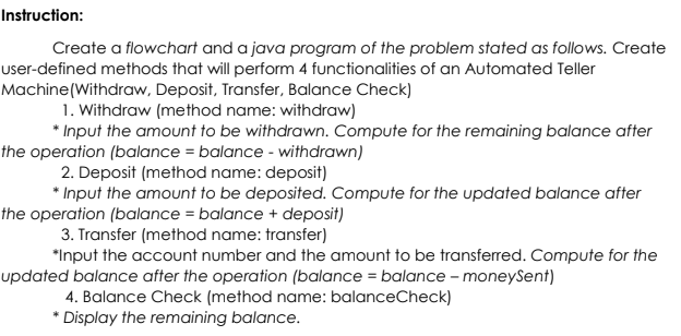 Instruction:
Create a flowchart and a java program of the problem stated as follows. Create
user-defined methods that will perform 4 functionalities of an Automated Teller
Machine (Withdraw, Deposit, Transfer, Balance Check)
1. Withdraw (method name: withdraw)
* Input the amount to be withdrawn. Compute for the remaining balance after
the operation (balance = balance - withdrawn)
2. Deposit (method name: deposit)
* Input the amount to be deposited. Compute for the updated balance after
the operation (balance = balance + deposit)
3. Transfer (method name: transfer)
*Input the account number and the amount to be transferred. Compute for the
updated balance after the operation (balance = balance - moneySent)
4. Balance Check (method name: balanceCheck)
Display the remaining balance.