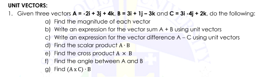 UNIT VECTORS:
1. Given three vectors A = -2i + 3j + 4k, B = 3i + 1j - 3k and C = 3i -4j + 2k, do the following:
a) Find the magnitude of each vector
b) Write an expression for the vector sum A + B using unit vectors
c) Write an expression for the vector difference A - C using unit vectors
d) Find the scalar product A. B
e) Find the cross product A x B
f) Find the angle between A and B
g) Find (Ax C). B