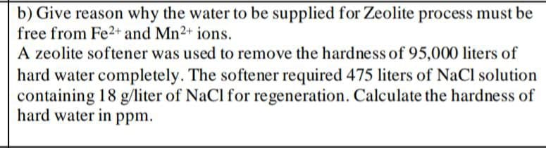 b) Give reason why the water to be supplied for Zeolite process must be
free from Fe2+ and Mn2+ ions.
A zeolite softener was used to remove the hardness of 95,000 liters of
hard water completely. The softener required 475 liters of NaCl solution
containing 18 g/liter of NaCl for regeneration. Calculate the hardness of
hard water in ppm.