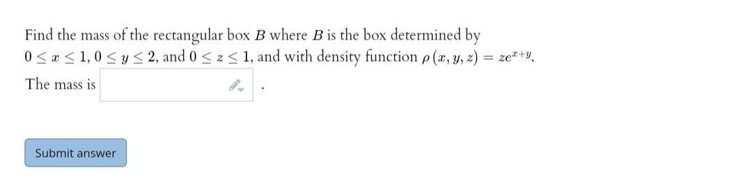 Find the mass of the rectangular box B where B is the box determined by
0< « < 1,0 <y < 2, and 0 < z < 1, and with density function p (x, y, z) = ze"+v.
The mass is
Submit answer
