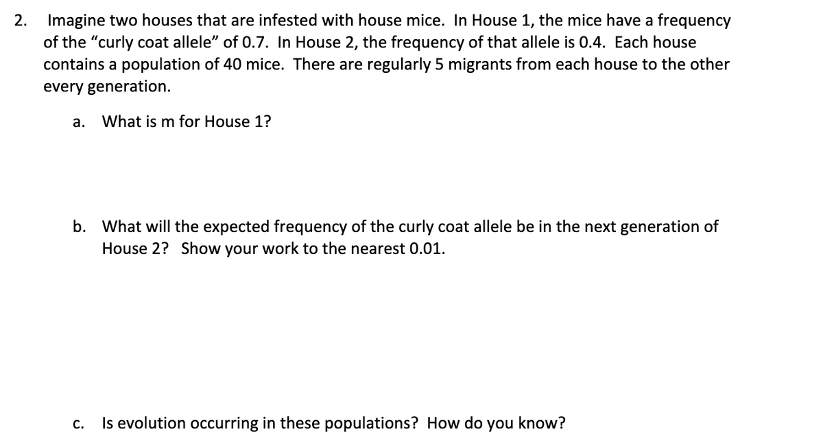 2. Imagine two houses that are infested with house mice. In House 1, the mice have a frequency
of the "curly coat allele" of 0.7. In House 2, the frequency of that allele is 0.4. Each house
contains a population of 40 mice. There are regularly 5 migrants from each house to the other
every generation.
а.
What is m for House 1?
b. What will the expected frequency of the curly coat allele be in the next generation of
House 2? Show your work to the nearest 0.01.
С.
Is evolution occurring in these populations? How do
you
know?
