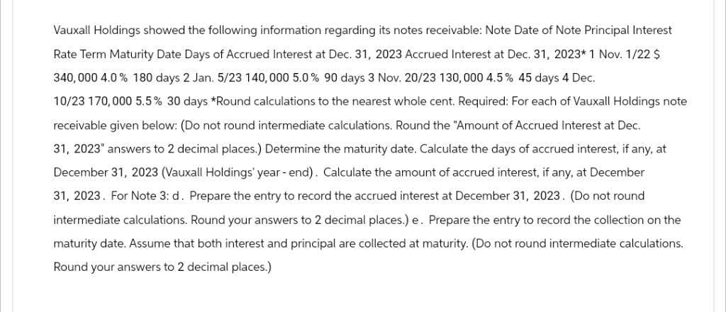 Vauxall Holdings showed the following information regarding its notes receivable: Note Date of Note Principal Interest
Rate Term Maturity Date Days of Accrued Interest at Dec. 31, 2023 Accrued Interest at Dec. 31, 2023* 1 Nov. 1/22 $
340,000 4.0 % 180 days 2 Jan. 5/23 140,000 5.0% 90 days 3 Nov. 20/23 130,000 4.5% 45 days 4 Dec.
10/23 170,000 5.5% 30 days *Round calculations to the nearest whole cent. Required: For each of Vauxall Holdings note
receivable given below: (Do not round intermediate calculations. Round the "Amount of Accrued Interest at Dec.
31, 2023" answers to 2 decimal places.) Determine the maturity date. Calculate the days of accrued interest, if any, at
December 31, 2023 (Vauxall Holdings' year-end). Calculate the amount of accrued interest, if any, at December
31, 2023. For Note 3: d. Prepare the entry to record the accrued interest at December 31, 2023. (Do not round
intermediate calculations. Round your answers to 2 decimal places.) e. Prepare the entry to record the collection on the
maturity date. Assume that both interest and principal are collected at maturity. (Do not round intermediate calculations.
Round your answers to 2 decimal places.)