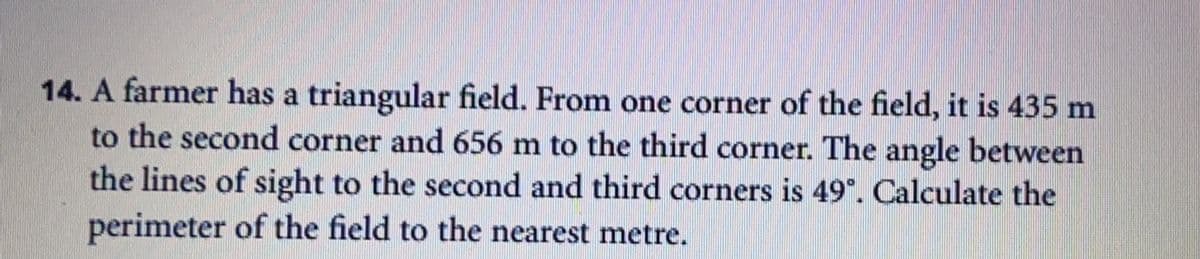 14. A farmer has a triangular field. From one corner of the field, it is 435 m
to the second corner and 656 m to the third corner. The angle between
the lines of sight to the second and third corners is 49°. Calculate the
perimeter of the field to the nearest metre.
