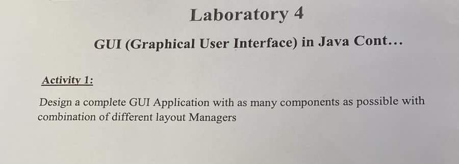 Laboratory 4
GUI (Graphical User Interface) in Java Cont...
Activity 1:
Design a complete GUI Application with as many components as possible with
combination of different layout Managers
