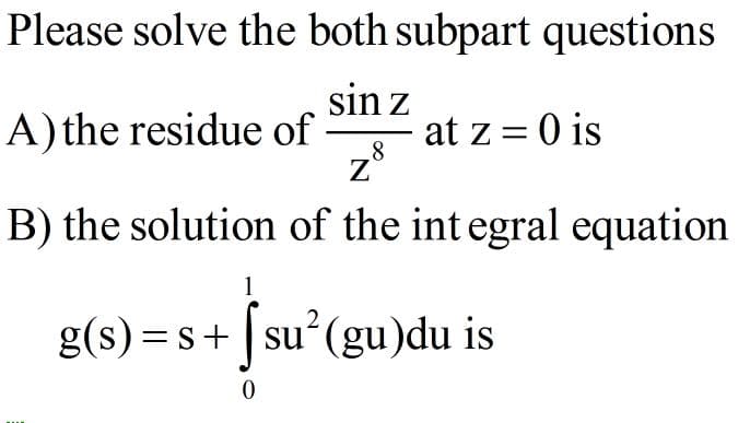 Please solve the both subpart questions
sin z
A)the residue of
at z = 0 is
8
z*
B) the solution of the int egral equation
1
g(s) = s+ | su (gu)du is
