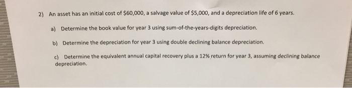 2) An asset has an initial cost of $60,000, a salvage value of $5,000, and a depreciation life of 6 years.
a) Determine the book value for year 3 using sum-of-the-years-digits depreciation.
b) Determine the depreciation for year 3 using double declining balance depreciation.
c) Determine the equivalent annual capital recovery plus a 12% return for year 3, assuming declining balance
depreciation.
