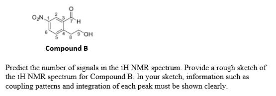 он
Compound B
Predict the number of signals in the lH NMR spectrum. Provide a rough sketch of
the iH NMR spectrum for Compound B. In your sketch, information such as
coupling patterns and integration of each peak must be shown clearly.
