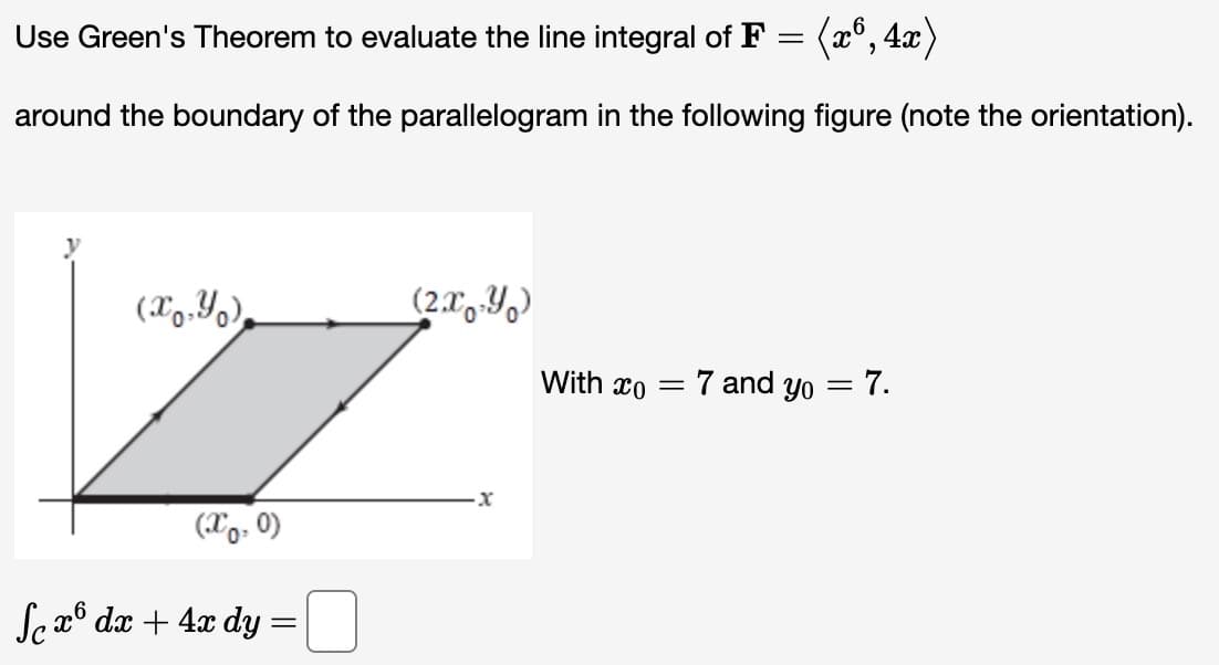 Use Green's Theorem to evaluate the line integral of F = (x6, 4x)
around the boundary of the parallelogram in the following figure (note the orientation).
(x,y)
(x0, 0)
Sex dx + 4x dy
=
(2xY)
x
With co = = 7 and yo = 7.