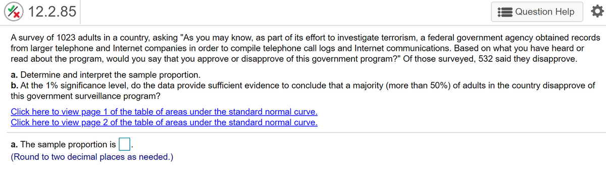 12.2.85
Question Help
A survey of 1023 adults in a country, asking "As you may know, as part of its effort to investigate terrorism, a federal government agency obtained records
from larger telephone and Internet companies in order to compile telephone call logs and Internet communications. Based on what you have heard or
read about the program, would you say that you approve or disapprove of this government program?" Of those surveyed, 532 said they disapprove.
a. Determine and interpret the sample proportion.
b. At the 1% significance level, do the data provide sufficient evidence to conclude that a majority (more than 50%) of adults in the country disapprove of
this government surveillance program?
Click here to view page 1 of the table of areas under the standard normal curve.
Click here to view page 2 of the table of areas under the standard normal curve.
a. The sample proportion is
(Round to two decimal places as needed.)
