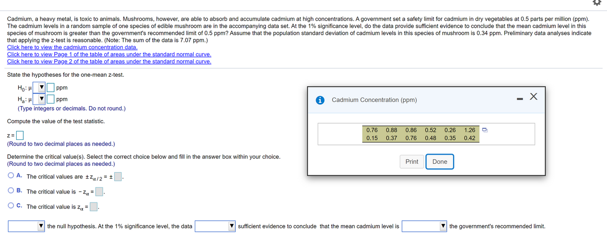Cadmium, a heavy metal, is toxic to animals. Mushrooms, however, are able to absorb and accumulate cadmium at high concentrations. A government set a safety limit for cadmium in dry vegetables at 0.5 parts per million (ppm).
The cadmium levels in a random sample of one species of edible mushroom are in the accompanying data set. At the 1% significance level, do the data provide sufficient evidence to conclude that the mean cadmium level in this
species of mushroom is greater than the government's recommended limit of 0.5 ppm? Assume that the population standard deviation of cadmium levels in this species of mushroom is 0.34 ppm. Preliminary data analyses indicate
that applying the z-test is reasonable. (Note: The sum of the data is 7.07 ppm.)
Click here to view the cadmium concentration data.
Click here to view Page 1 of the table of areas under the standard normal curve.
Click here to view Page 2 of the table of areas under the standard normal curve.
State the hypotheses for the one-mean z-test.
Ho: H
ppm
Ha: H
(Type integers or decimals. Do not round.)
ppm
Cadmium Concentration (ppm)
Compute the value of the test statistic.
0.76
0.88
0.86
0.52
0.26
1.26
0.15
0.37
0.76
0.48
0.35
0.42
(Round to two decimal places as needed.)
Determine the critical value(s). Select the correct choice below and fill in the answer box within your choice.
(Round to two decimal places as needed.)
Print
Done
A. The critical values are £Z«/2= ±
B. The critical value is -:
- Za =.
C. The critical value is za =
the null hypothesis. At the 1% significance level, the data
sufficient evidence to conclude that the mean cadmium level is
the government's recommended limit.

