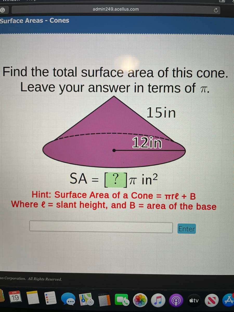 admin249.acellus.com
Surface Areas - Cones
Find the total surface area of this cone.
Leave your answer in terms of .
15in
12in
SA = [ ? ]T in²
Hint: Surface Area of a Cone
= TTre + B
area of the base
Where e = slant height, and B
%3D
Enter
us Corporation. All Rights Reserved.
APR
19
ot tv
