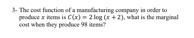 3- The cost function of a manufacturing company in order to
produce x items is C (x) = 2 log (x + 2), what is the marginal
cost when they produce 98 items?