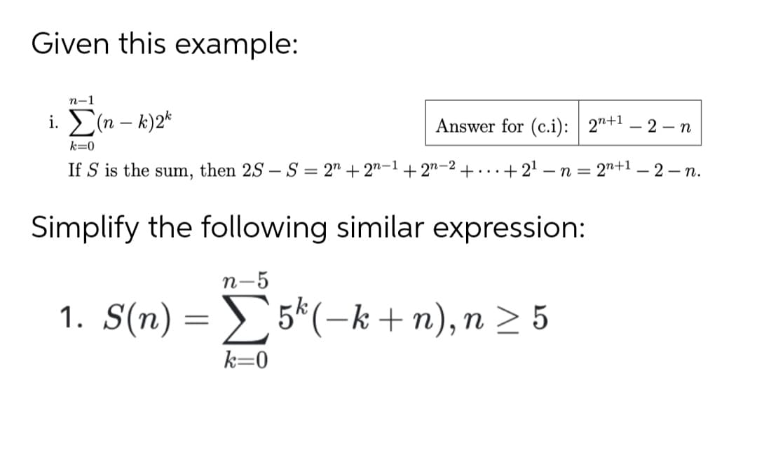 Given this example:
n-1
i. E(n – k)2*
Answer for (c.i): 2"+1 – 2 – n
k=0
If S is the sum, then 2S – S = 2" + 2"-1+ 2"-2 +...+21 -n = 2"+1 – 2 – n.
Simplify the following similar expression:
n-5
1. S(n) = 5*(-k +n), n > 5
k=0
