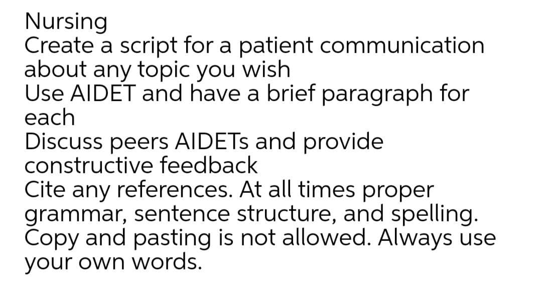 Nursing
Create a script for a patient communication
about any topic you wish
Use AIDET and have a brief paragraph for
each
Discuss peers AIDETS and provide
constructive feedback
Cite any references. At all times proper
grammar, sentence structure, and spelling.
Copy and pasting is not allowed. Always use
your own words.
