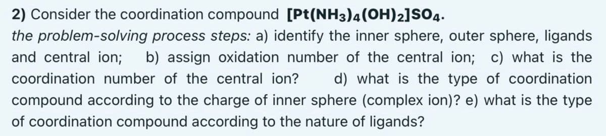 2) Consider the coordination compound [Pt(NH3)4(OH)2]SO4.
the problem-solving process steps: a) identify the inner sphere, outer sphere, ligands
and central ion; b) assign oxidation number of the central ion; c) what is the
coordination number of the central ion?
d) what is the type of coordination
compound according to the charge of inner sphere (complex ion)? e) what is the type
of coordination compound according to the nature of ligands?
