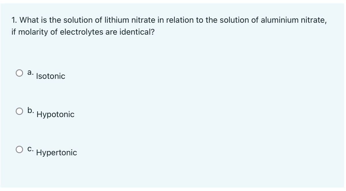 1. What is the solution of lithium nitrate in relation to the solution of aluminium nitrate,
if molarity of electrolytes are identical?
а.
Isotonic
b.
Hypotonic
С.
Hypertonic
