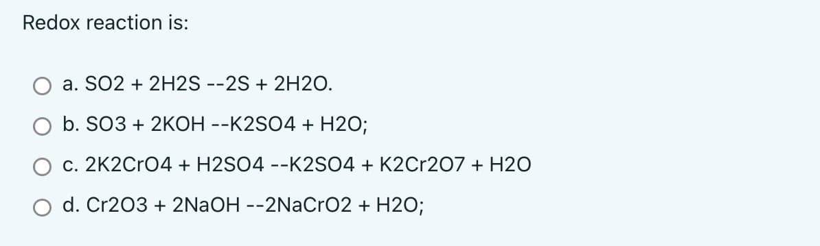 Redox reaction is:
a. SO2 + 2H2S --2S + 2H20.
O b. SO3 + 2KOH --K2SO4 + H2O;
c. 2K2CRO4 + H2SO4 --K2SO4 + K2Cr207 + H2O
O d. Cr203 + 2NAOH --2NaCro2 + H2O;
