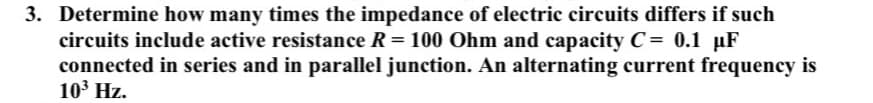3. Determine how many times the impedance of electric circuits differs if such
circuits include active resistance R = 100 Ohm and capacity C= 0.1 µF
connected in series and in parallel junction. An alternating current frequency is
103 Hz.
