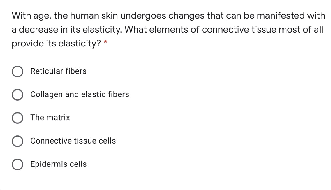 With age, the human skin undergoes changes that can be manifested with
a decrease in its elasticity. What elements of connective tissue most of all|
provide its elasticity? *
Reticular fibers
Collagen and elastic fibers
O The matrix
Connective tissue cells
O Epidermis cells
