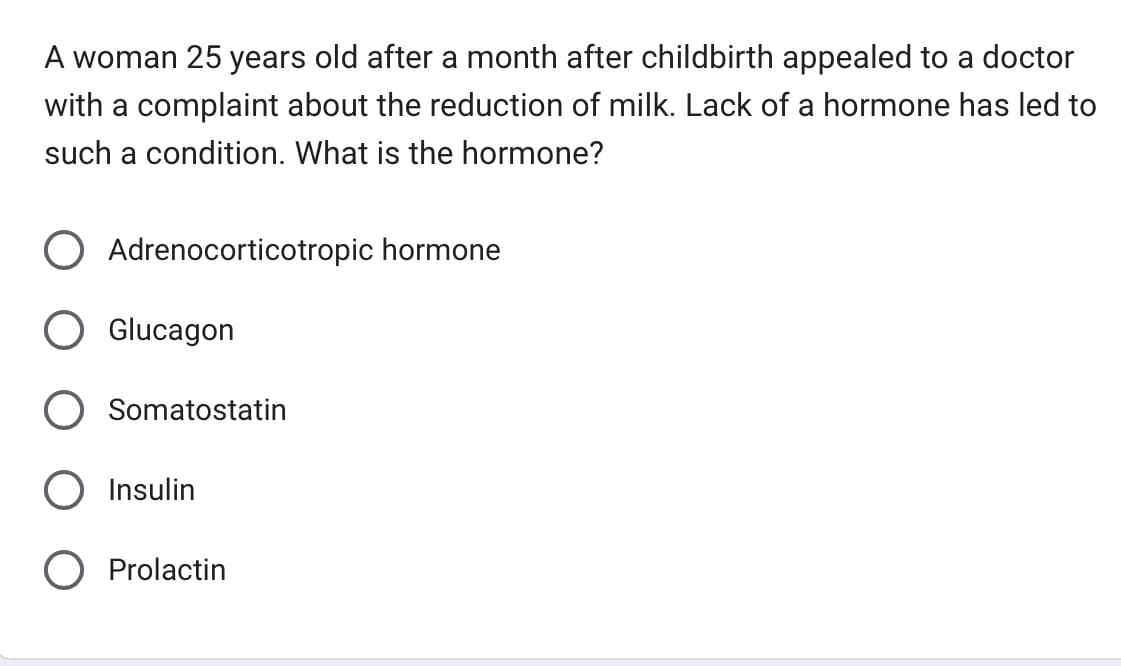 A woman 25 years old after a month after childbirth appealed to a doctor
with a complaint about the reduction of milk. Lack of a hormone has led to
such a condition. What is the hormone?
Adrenocorticotropic hormone
Glucagon
Somatostatin
O Insulin
O Prolactin