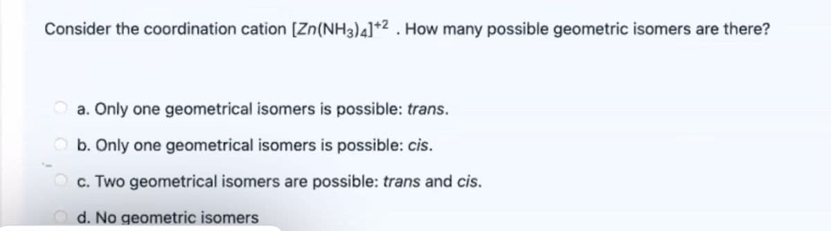 Consider the coordination cation [Zn(NH3)4]*2 . How many possible geometric isomers are there?
a. Only one geometrical isomers is possible: trans.
b. Only one geometrical isomers is possible: cis.
c. Two geometrical isomers are possible: trans and cis.
d. No geometric isomers
