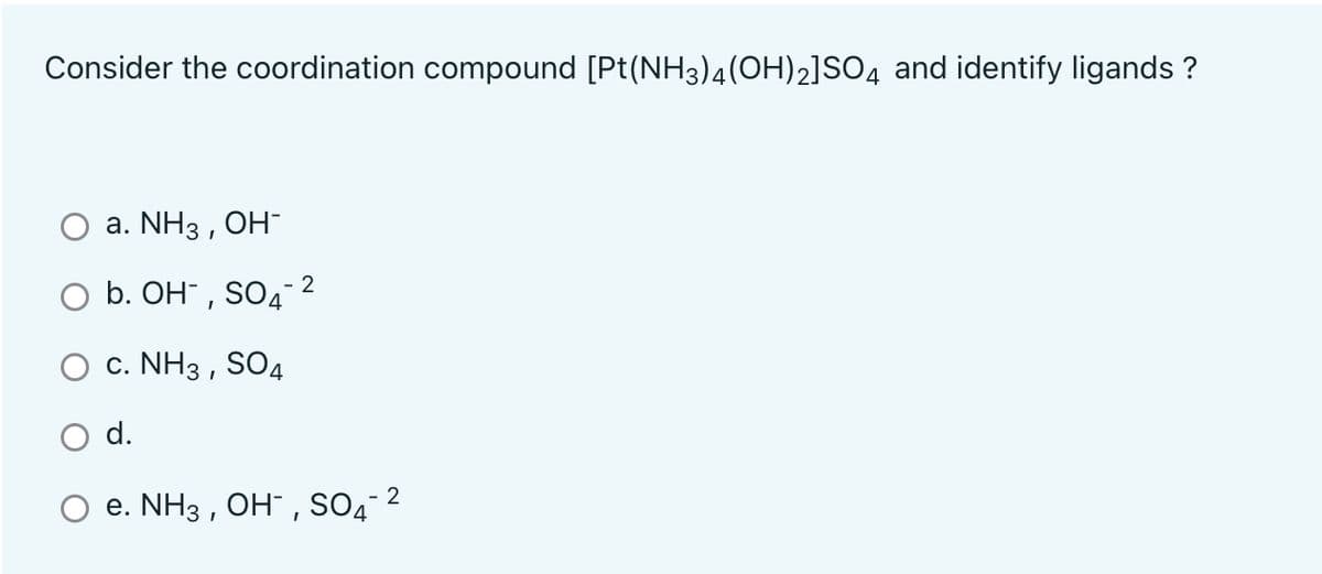 Consider the coordination compound [Pt(NH3)4(OH)2]SO4 and identify ligands ?
а. NH3 , ОН-
b. OH" , SO4- 2
c. NH3 , SO4
d.
e. NH3 , OH" , SO4 2
