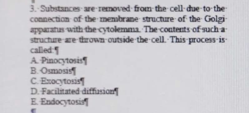 3.-Substances are removed from the cell-due-to-the-
connection of the membrane structure of the Golgi-
apparatus with the cytolemma. The contents of such-a-
structure are thrown outside the cell. This process-is-
called:
A. Pinocytosis
B. Osmosis
C.Exocytosis
D. Facilitated diffusion
E. Endocytosis
C