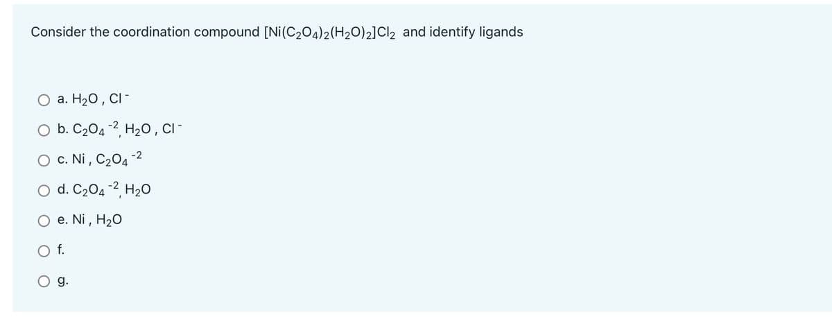 Consider the coordination compound [Ni(C204)2(H2O)2]Cl2 and identify ligands
a. H20, CI -
O b. C204 -2, H20 , C -
O c. Ni , C204 -2
O d. C204 -2, H20
е. Ni, H2O
f.
g.
