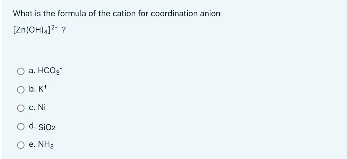 What is the formula of the cation for coordination anion
[Zn(OH)4]2- ?
а. НСО3
O b. K+
С. Ni
O d. SiO2
e. NH3
