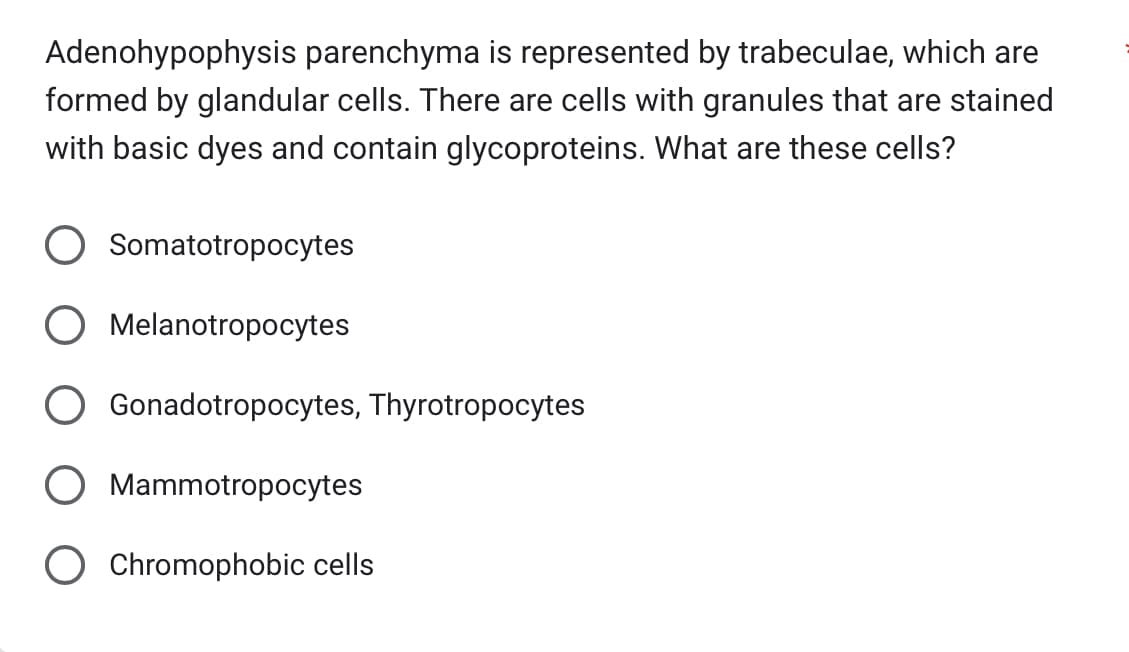 Adenohypophysis parenchyma is represented by trabeculae, which are
formed by glandular cells. There are cells with granules that are stained
with basic dyes and contain glycoproteins. What are these cells?
Somatotropocytes
O Melanotropocytes
Gonadotropocytes, Thyrotropocytes
Mammotropocytes
Chromophobic cells