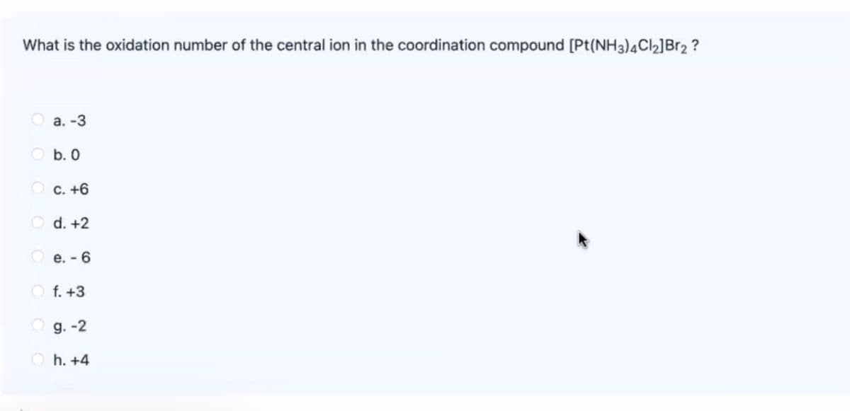 What is the oxidation number of the central ion in the coordination compound [Pt(NH3)4CI2]Br2 ?
O a. -3
O b. 0
O c. +6
O d. +2
O e. - 6
O f. +3
O g. -2
O h. +4
