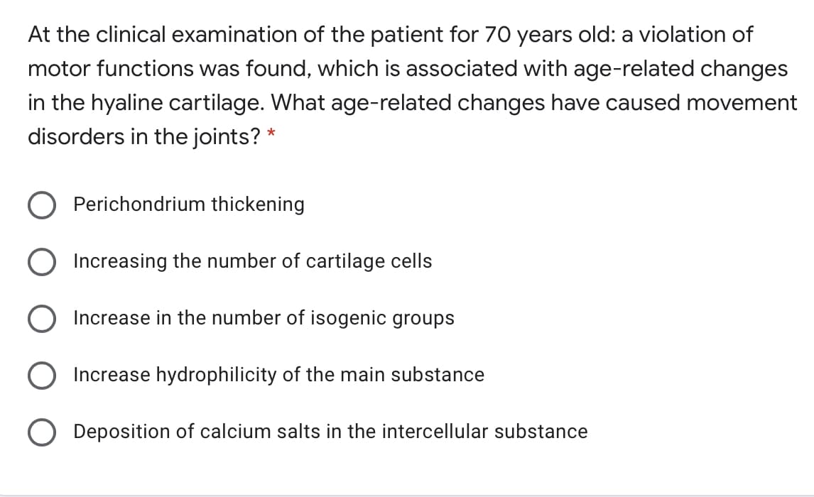 At the clinical examination of the patient for 70 years old: a violation of
motor functions was found, which is associated with age-related changes
in the hyaline cartilage. What age-related changes have caused movement
disorders in the joints? *
Perichondrium thickening
Increasing the number of cartilage cells
Increase in the number of isogenic groups
Increase hydrophilicity of the main substance
O Deposition of calcium salts in the intercellular substance
